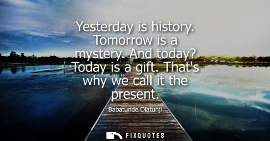 Small: Yesterday is history. Tomorrow is a mystery. And today? Today is a gift. Thats why we call it the present
