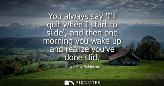 Small: You always say Ill quit when I start to slide, and then one morning you wake up and realize youve done 