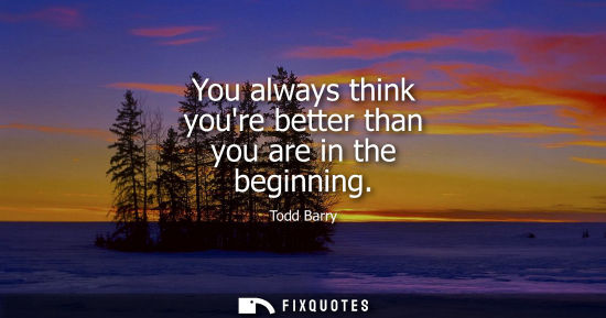 Small: You always think youre better than you are in the beginning