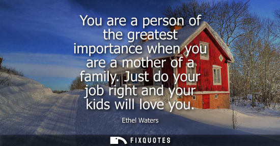 Small: You are a person of the greatest importance when you are a mother of a family. Just do your job right a