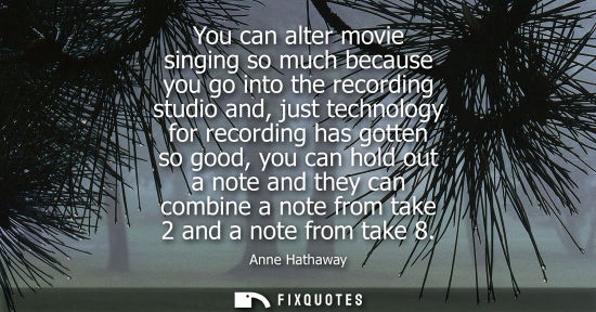 Small: You can alter movie singing so much because you go into the recording studio and, just technology for recordin