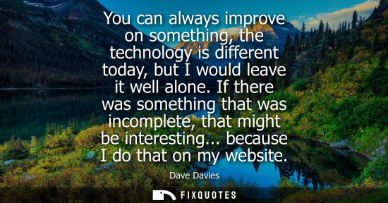 Small: You can always improve on something, the technology is different today, but I would leave it well alone