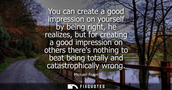 Small: You can create a good impression on yourself by being right, he realizes, but for creating a good impre