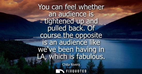 Small: You can feel whether an audience is tightened up and pulled back. Of course the opposite is an audience like w