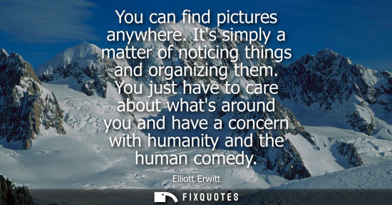 Small: You can find pictures anywhere. Its simply a matter of noticing things and organizing them. You just ha