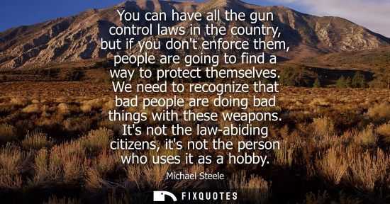 Small: You can have all the gun control laws in the country, but if you dont enforce them, people are going to