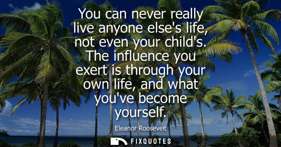 Small: You can never really live anyone elses life, not even your childs. The influence you exert is through your own