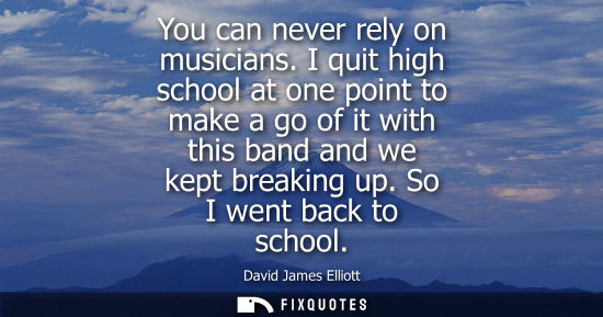Small: You can never rely on musicians. I quit high school at one point to make a go of it with this band and 