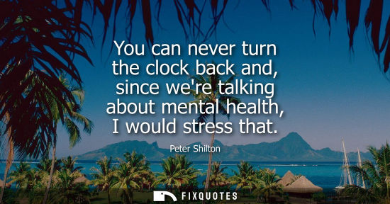 Small: You can never turn the clock back and, since were talking about mental health, I would stress that