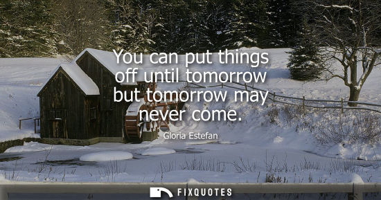 Small: You can put things off until tomorrow but tomorrow may never come