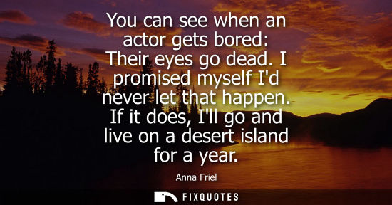 Small: You can see when an actor gets bored: Their eyes go dead. I promised myself Id never let that happen.