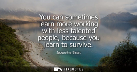 Small: You can sometimes learn more working with less talented people, because you learn to survive