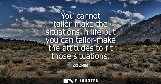 Small: You cannot tailor-make the situations in life but you can tailor-make the attitudes to fit those situat