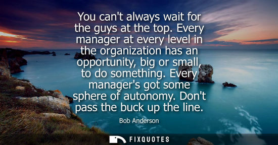 Small: You cant always wait for the guys at the top. Every manager at every level in the organization has an o