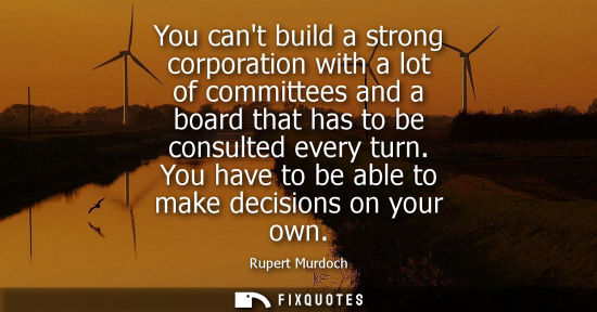 Small: You cant build a strong corporation with a lot of committees and a board that has to be consulted every