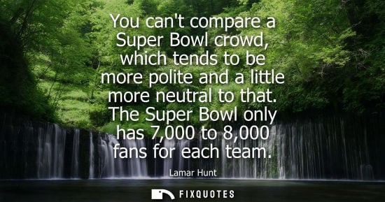 Small: You cant compare a Super Bowl crowd, which tends to be more polite and a little more neutral to that.