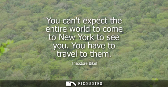 Small: You cant expect the entire world to come to New York to see you. You have to travel to them