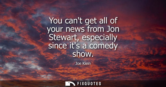 Small: You cant get all of your news from Jon Stewart, especially since its a comedy show