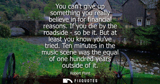 Small: You cant give up something you really believe in for financial reasons. If you die by the roadside - so