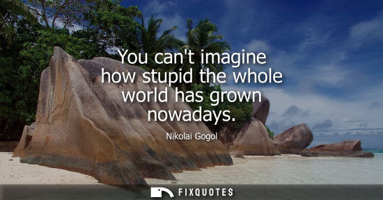 Small: You cant imagine how stupid the whole world has grown nowadays