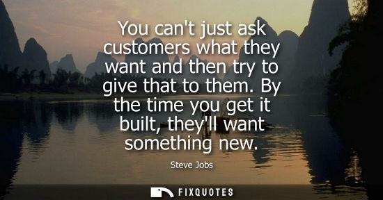 Small: You cant just ask customers what they want and then try to give that to them. By the time you get it bu