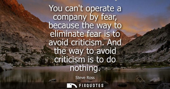Small: You cant operate a company by fear, because the way to eliminate fear is to avoid criticism. And the way to av