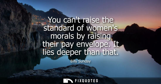 Small: You cant raise the standard of womens morals by raising their pay envelope. It lies deeper than that
