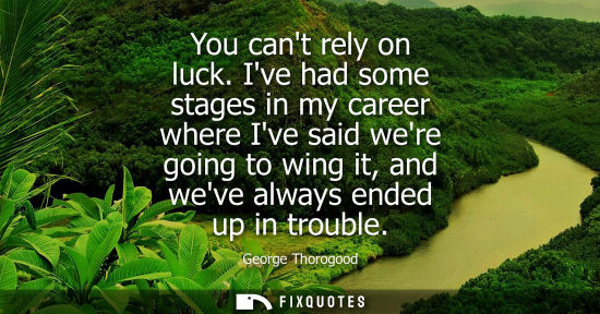 Small: You cant rely on luck. Ive had some stages in my career where Ive said were going to wing it, and weve 