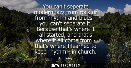 Small: You cant seperate modern jazz from rock or from rhythm and blues - you cant seperate it. Because thats where i