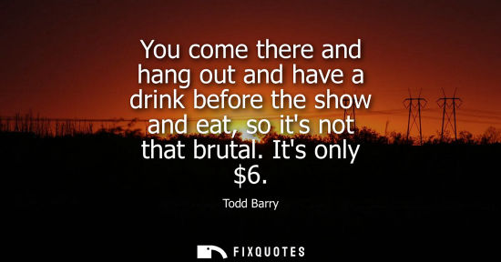 Small: You come there and hang out and have a drink before the show and eat, so its not that brutal. Its only 