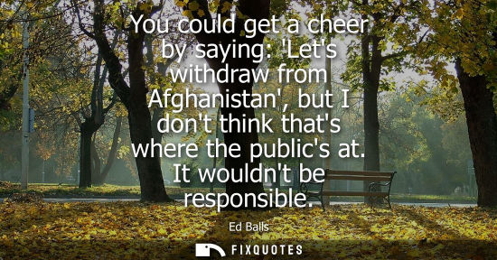 Small: You could get a cheer by saying: Lets withdraw from Afghanistan, but I dont think thats where the publi