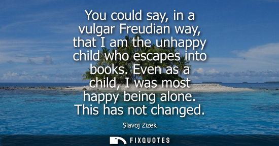Small: You could say, in a vulgar Freudian way, that I am the unhappy child who escapes into books. Even as a 