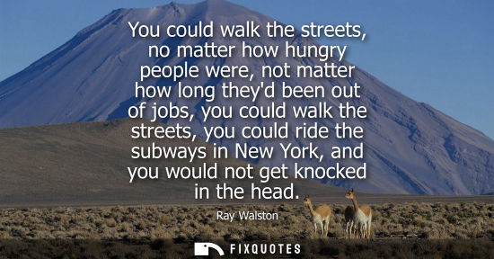Small: You could walk the streets, no matter how hungry people were, not matter how long theyd been out of job