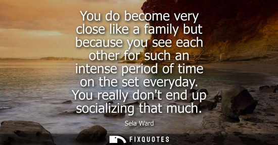 Small: You do become very close like a family but because you see each other for such an intense period of tim