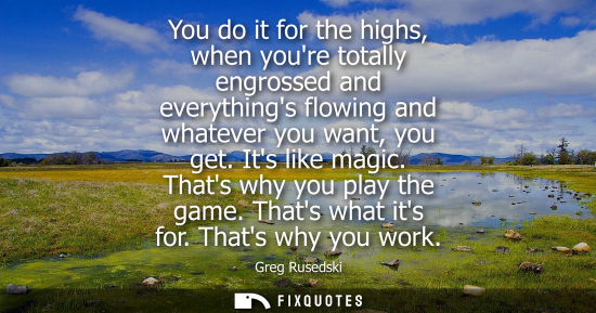 Small: You do it for the highs, when youre totally engrossed and everythings flowing and whatever you want, you get. 