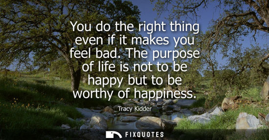 Small: You do the right thing even if it makes you feel bad. The purpose of life is not to be happy but to be 