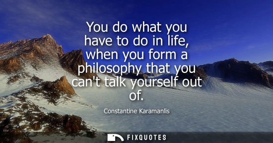 Small: You do what you have to do in life, when you form a philosophy that you cant talk yourself out of