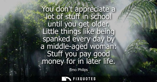Small: You dont appreciate a lot of stuff in school until you get older. Little things like being spanked every day b