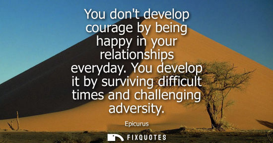 Small: You dont develop courage by being happy in your relationships everyday. You develop it by surviving dif
