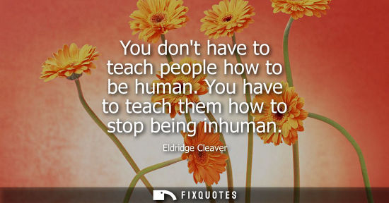 Small: You dont have to teach people how to be human. You have to teach them how to stop being inhuman