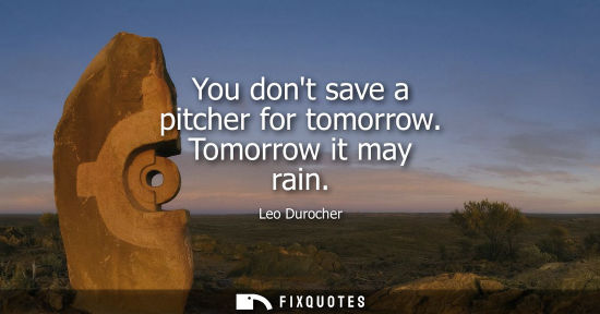 Small: You dont save a pitcher for tomorrow. Tomorrow it may rain