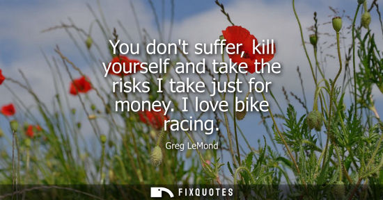Small: You dont suffer, kill yourself and take the risks I take just for money. I love bike racing