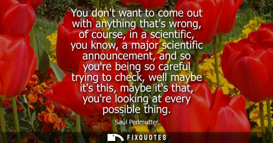 Small: You dont want to come out with anything thats wrong, of course, in a scientific, you know, a major scie