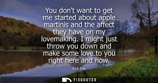 Small: You dont want to get me started about apple martinis and the affect they have on my lovemaking.