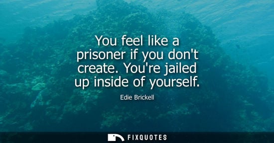 Small: You feel like a prisoner if you dont create. Youre jailed up inside of yourself