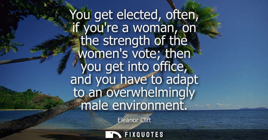 Small: You get elected, often, if youre a woman, on the strength of the womens vote then you get into office, 