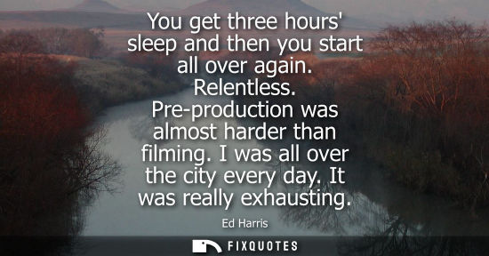 Small: You get three hours sleep and then you start all over again. Relentless. Pre-production was almost hard