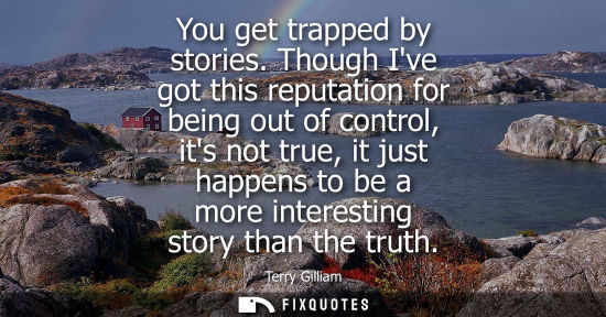 Small: You get trapped by stories. Though Ive got this reputation for being out of control, its not true, it j