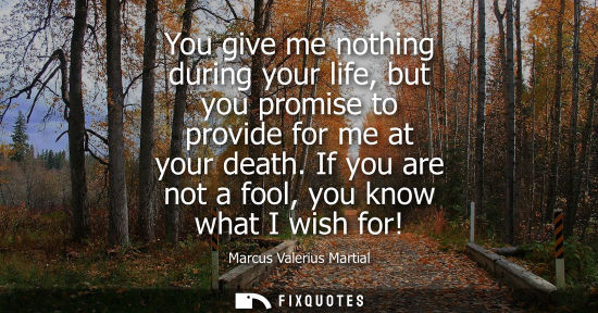 Small: You give me nothing during your life, but you promise to provide for me at your death. If you are not a