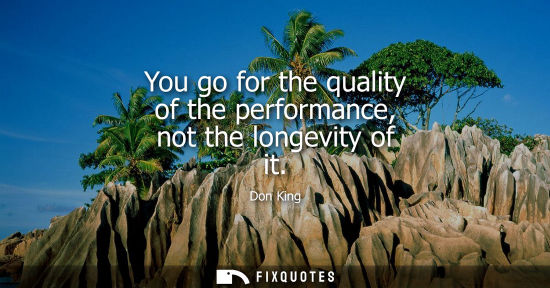 Small: You go for the quality of the performance, not the longevity of it